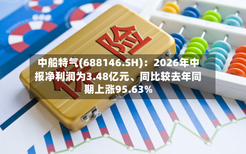 中船特气(688146.SH):2026年中报净利润为3.48亿元、同比较去年同期上涨95.63%