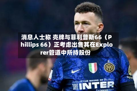 消息人士称 壳牌与菲利普斯66（Phillips 66）正考虑出售其在Explorer管道中所持股份-第1张图片