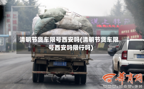 清明节货车限号西安吗(清明节货车限号西安吗限行吗)-第3张图片