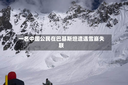 一名中国公民在巴基斯坦遭遇雪崩失联-第2张图片