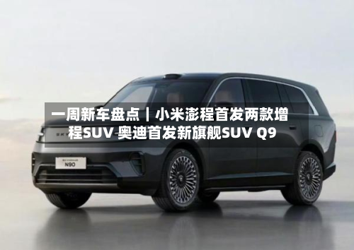 一周新车盘点|小米澎程首发两款增程SUV 奥迪首发新旗舰SUV Q9-第2张图片