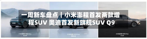 一周新车盘点｜小米澎程首发两款增程SUV 奥迪首发新旗舰SUV Q9