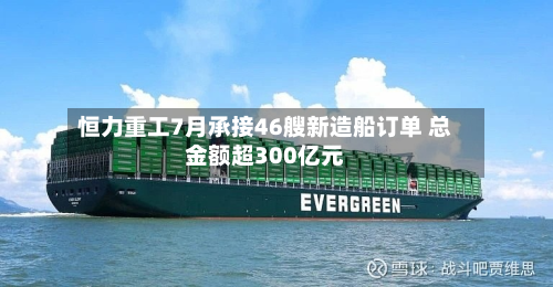 恒力重工7月承接46艘新造船订单 总金额超300亿元-第2张图片