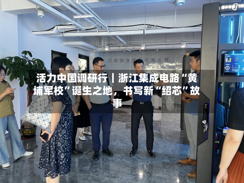 活力中国调研行｜浙江集成电路“黄埔军校”诞生之地	，书写新“绍芯”故事-第3张图片