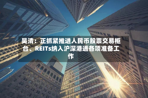吴清：正抓紧推进人民币股票交易柜台	、REITs纳入沪深港通各项准备工作-第2张图片