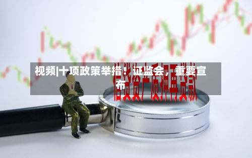 视频|十项政策举措！证监会，重要宣布