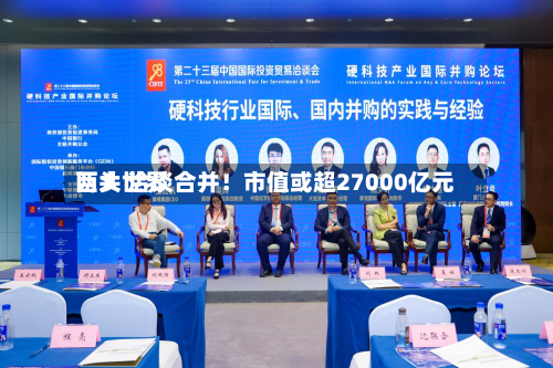 两大世界巨头 洽谈合并！市值或超27000亿元
