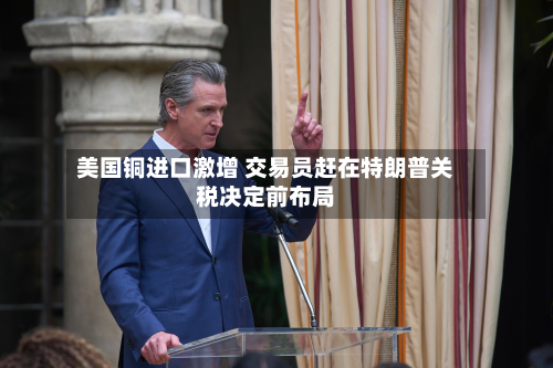 美国铜进口激增 交易员赶在特朗普关税决定前布局-第1张图片