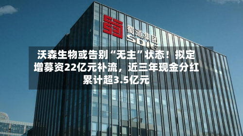沃森生物或告别“无主”状态！拟定增募资22亿元补流，近三年现金分红累计超3.5亿元