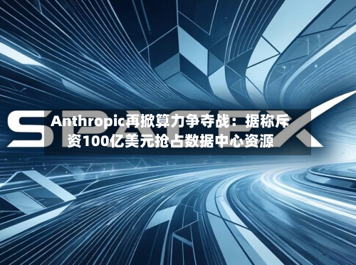Anthropic再掀算力争夺战：据称斥资100亿美元抢占数据中心资源-第2张图片