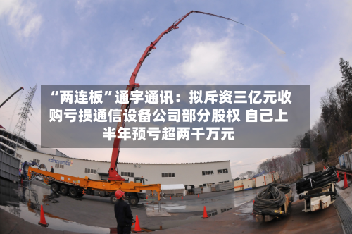 “两连板”通宇通讯：拟斥资三亿元收购亏损通信设备公司部分股权 自己上半年预亏超两千万元-第2张图片
