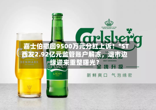 嘉士伯撤回9500万元分红上诉！*ST西发2.92亿元监管账户解冻，退市边缘迎来重整曙光？