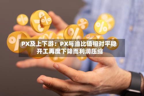 PX及上下游：PX与油比值相对平稳 开工再度下降而利润压缩-第1张图片