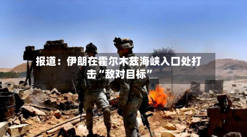 报道：伊朗在霍尔木兹海峡入口处打击“敌对目标”-第3张图片