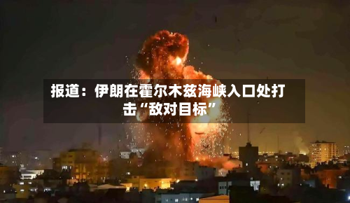报道：伊朗在霍尔木兹海峡入口处打击“敌对目标	”-第2张图片