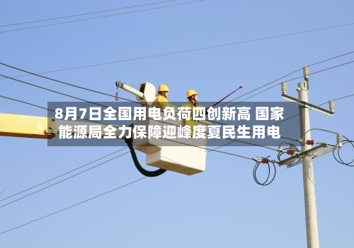 8月7日全国用电负荷四创新高 国家能源局全力保障迎峰度夏民生用电-第3张图片