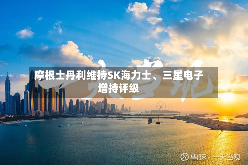 摩根士丹利维持SK海力士、三星电子增持评级-第2张图片