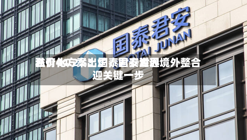 溢价44.2%！国泰君安世界私有化方案出炉，国泰海通境外整合迎关键一步