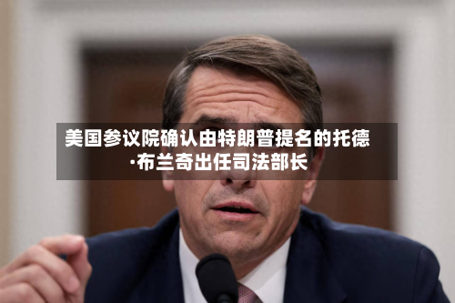 美国参议院确认由特朗普提名的托德·布兰奇出任司法部长-第3张图片