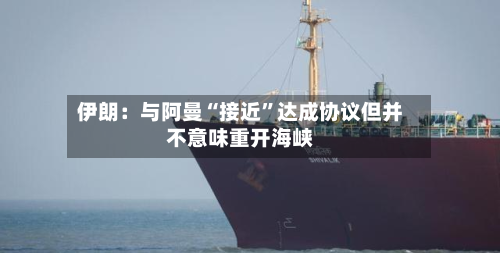 伊朗：与阿曼“接近”达成协议但并不意味重开海峡-第2张图片