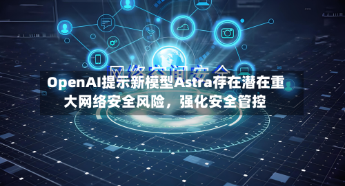 OpenAI提示新模型Astra存在潜在重大网络安全风险	，强化安全管控-第1张图片
