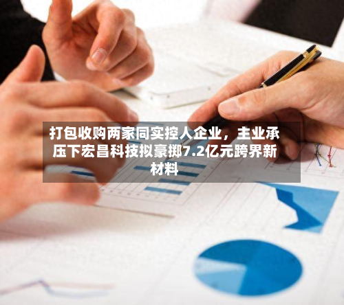打包收购两家同实控人企业	，主业承压下宏昌科技拟豪掷7.2亿元跨界新材料-第1张图片