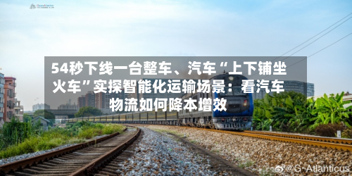 54秒下线一台整车	、汽车“上下铺坐火车”实探智能化运输场景：看汽车物流如何降本增效-第2张图片