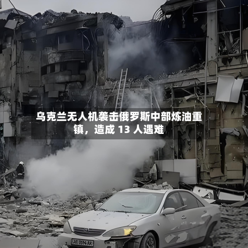 乌克兰无人机袭击俄罗斯中部炼油重镇，造成 13 人遇难-第3张图片