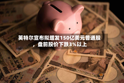 英特尔宣布拟增发150亿美元普通股，盘前股价下跌3%以上-第2张图片