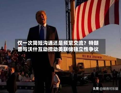 仅一次简短沟通还是频繁交流？特朗普与沃什互动搅动美联储独立性争议