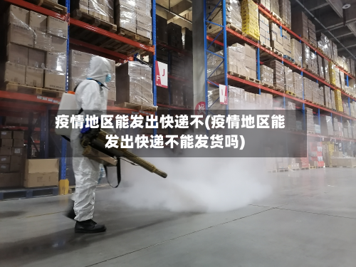 疫情地区能发出快递不(疫情地区能发出快递不能发货吗)