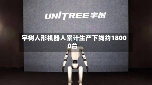 宇树人形机器人累计生产下线约18000台-第2张图片