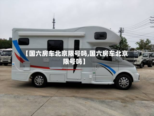 【国六房车北京限号吗,国六房车北京限号吗】