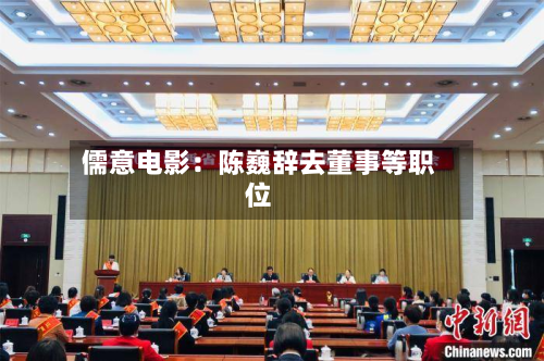 儒意电影:陈巍辞去董事等职位-第1张图片