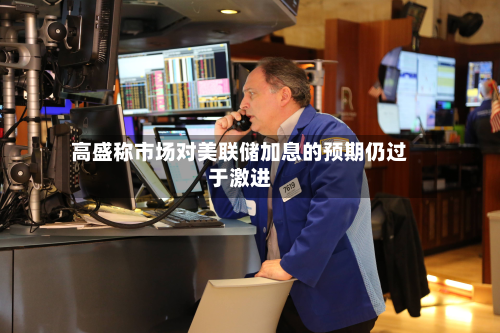 高盛称市场对美联储加息的预期仍过于激进
